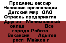 Продавец-кассир › Название организации ­ Детский мир, ОАО › Отрасль предприятия ­ Другое › Минимальный оклад ­ 30 000 - Все города Работа » Вакансии   . Адыгея респ.,Майкоп г.